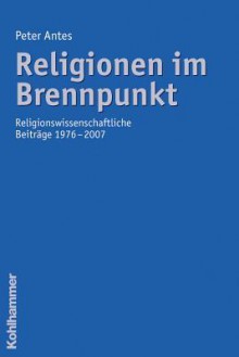 Religionen Im Brennpunkt: Religionswissenschaftliche Beitrage 1976-2007 - Peter Antes