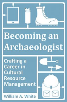 Becoming an Archaeologist: Crafting a Career in Cultural Resource Management - William A. White