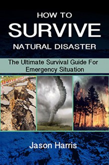 HOW TO SURVIVE NATURAL DISASTER: The Ultimate Survival Guide For Emergency Situation - Jason Harris