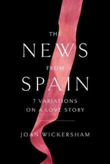 The News from Spain: Seven Variations on a Love Story - Joan Wickersham