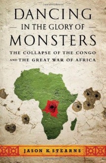 Dancing in the Glory of Monsters: The Collapse of the Congo and the Great War of Africa - Jason K. Stearns