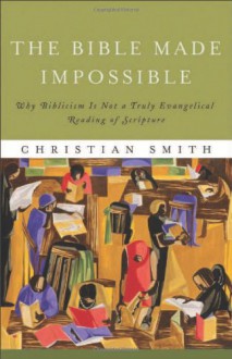 The Bible Made Impossible: Why Biblicism Is Not a Truly Evangelical Reading of Scripture - Christian Smith