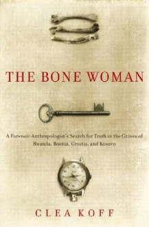 The Bone Woman: A Forensic Anthropologist's Search for Truth in the Mass Graves of Rwanda, Bosnia, Croatia, and Kosovo - Clea Koff