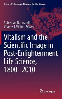 Vitalism and the Scientific Image in Post-Enlightenment Life Science, 1800-2010 - Sebastian Normandin, Charles T. Wolfe