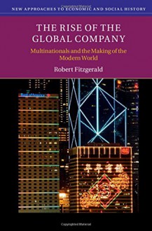 The Rise of the Global Company: Multinationals and the Making of the Modern World (New Approaches to Economic and Social History) - Robert Fitzgerald