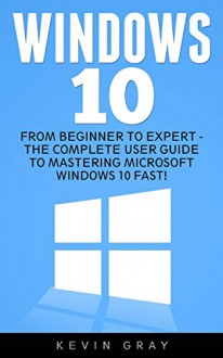 Windows 10: From Beginner to Expert - The Complete User Guide To Mastering Microsoft Windows 10 Fast! (Windows 10, Windows, Windows 10 Guide) - Kevin Gray