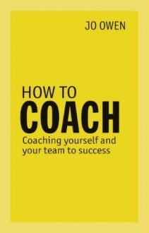 How to Coach: Coaching Yourself and Your Team for Performance. Jo Owen - Jo Owen