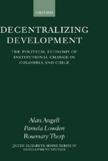 Decentralizing Development: The Political Economy of Institutional Change in Columbia and Chile - Alan Angell, Rosemary Thorp, Pamela Lowden