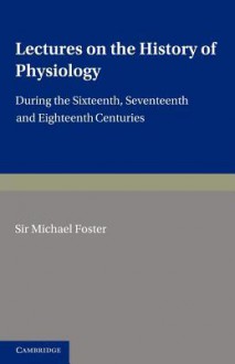 Lectures on the History of Physiology: During the Sixteenth, Seventeenth and Eighteenth Centuries - Michael Foster