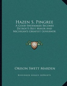 Hazen S. Pingree: A Good Shoemaker Becomes Detroit's Best Mayor And Michigan's Greatest Governor - Orison Swett Marden