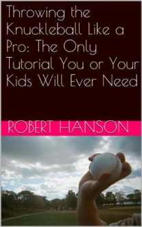 Throwing the Knuckleball Like a Pro: The Only Tutorial You or Your Kids Will Ever Need - Robert Hanson