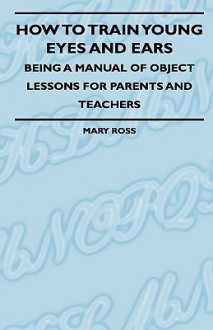 How to Train Young Eyes and Ears - Being a Manual of Object Lessons for Parents and Teachers - Mary H. Ross, Henry Cadness