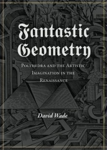 Fantastic Geometry: Polyhedra and the Artistic Imagination in the Renaissance. David Wade - David Wade