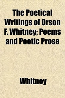 The Poetical Writings of Orson F. Whitney; Poems and Poetic Prose - Orson F. Whitney