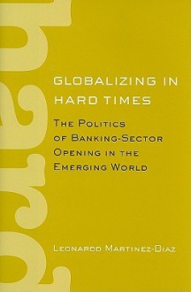 Globalizing in Hard Times: The Politics of Banking-Sector Opening in the Emerging World - Leonardo Martinez-diaz