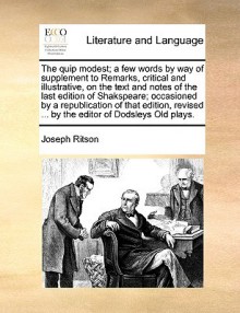 The Quip Modest; A Few Words by Way of Supplement to Remarks, Critical and Illustrative, on the Text and Notes of the Last Edition of Shakspeare; Occasioned by a Republication of That Edition, Revised ... by the Editor of Dodsleys Old Plays. - Joseph Ritson