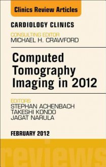 Computed Tomography Imaging in 2012, an Issue of Cardiology Clinics - Jagat Narula, Stephan Achenbach, Takeshi Kondō