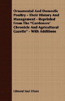 Ornamental and Domestic Poultry - Their History and Management - Reprinted from the Gardeners' Chronicle and Agricultural Gazette - With Additions - Edmund Saul Dixon