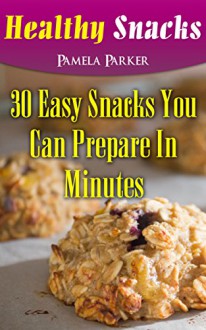 Healthy Snacks: 30 Easy Snacks You Can Prepare In Minutes - Pamela Parker