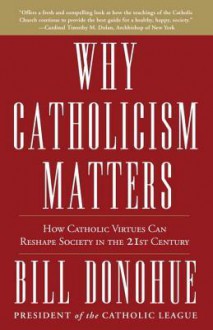 Why Catholicism Matters: How Catholic Virtues Can Reshape Society in the Twenty-First Century - William Donohue