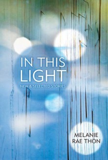 In This Light: New and Selected Stories - Melanie Rae Thon