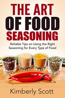 The Art of Food Seasoning: Reliable Tips on Using the Right Seasoning for Every Type of Food - Kimberly Scott