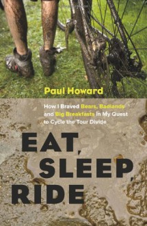 Eat, Sleep, Ride: How I Braved Bears, Badlands, and Big Breakfasts in My Quest to Cycle the Tour Divide - Paul Howard