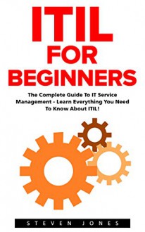 ITIL For Beginners: The Complete Guide To IT Service Management - Learn Everything You Need To Know About ITIL! (ITIL, ITIL Foundation, ITIL Service Operation) - Steven Jones