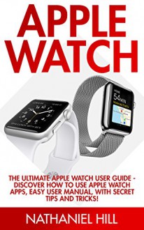 Apple Watch: The Ultimate Apple Watch User Guide - Discover How To Use Apple Watch Apps, Easy User Manual, With Secret Tips And Tricks! (Iphone, Apps, Ios) - Nathaniel Hill