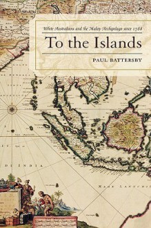 To the Islands: White Australia and the Malay Archipelago Since 1788 - Paul Battersby