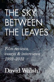 The Sky Between the Leaves: Film Reviews, Essays and Interviews 1992 - 2012 - David Walsh