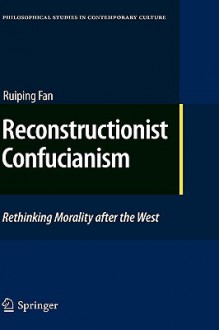 Reconstructionist Confucianism: Rethinking Morality After The West (Philosophical Studies In Contemporary Culture) - Ruiping Fan