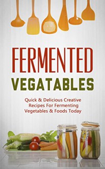 Fermented Vegatables: Quick & Delicious Creative Recipes For Fermenting Vegetables & Foods Today - Jamie Thornton