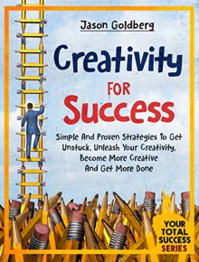 Creativity For Success: Simple And Proven Strategies To Get Unstuck, Unleash Your Creativity, Become More Creative And Get More Done (Your Total Success Series Book 15) - Jason Goldberg