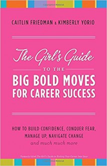 The Girl's Guide to the Big Bold Moves for Career Success: How to Build Confidence, Conquer Fear, Manage Up, Navigate Change and Much, Much More - Caitlin Friedman, Kimberly Yorio