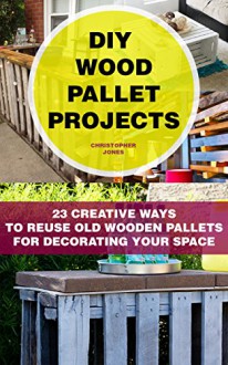 DIY Wood Pallet Projects: 23 Creative Ways To Reuse Old Wooden Pallets For Decorating Your Space: (DIY Household Hacks, DIY Projects, DIY Crafts,Wood ... DIY Projects, and More DIY Tips) - Christopher Jones