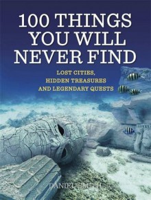 100 Things You Will Never Find: Lost Cities, Hidden Treasures and Legendary Quests - Daniel Smith