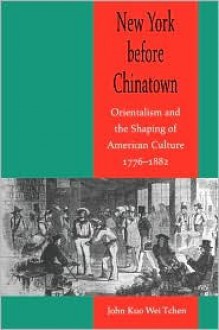 New York Before Chinatown: Orientalism And The Shaping Of American Culture, 1776 1882 - John Kuo Wei Tchen