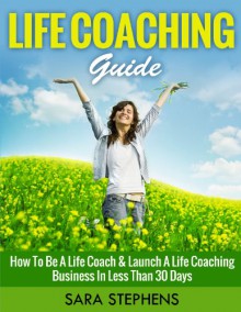 LIFE COACHING GUIDE (MOTIVATIONAL): How to Be A Life Coach & Launch A Life Coaching Business In Less Than 30 Days (Motivational Books) (Coaching Questions Books Book 1) - Sara Stephens