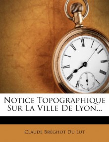 Notice Topographique Sur La Ville de Lyon... (French Edition) - Claude Br Ghot Du Lut