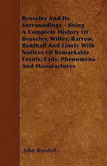 Broseley and Its Surroundings - Being a Complete History of Broseley, Willey, Barrow, Benthall and Linely with Notices of Remarkable Events, Fads, Phe - John Randall