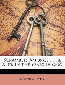 Scrambles Amongst the Alps: In the Years 1860-'69 - Edward Whymper