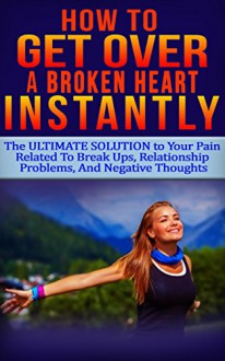 How To GET OVER A Broken Heart INSTANTLY: The ULTIMATE Solution to Your PAIN Related To Break Ups, Relationship Problems, And Negative Thoughts - Olivia Ryan