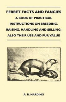 Ferret Facts and Fancies - A Book of Practical Instructions on Breeding, Raising, Handling and Selling; Also Their Use and Fur Value - A.R. Harding