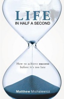 Life in Half a Second: How to Achieve Success Before It's Too Late - Matthew Michalewicz