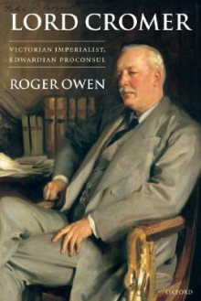 Lord Cromer: Victorian Imperialist, Edwardian Proconsul - Roger Owen