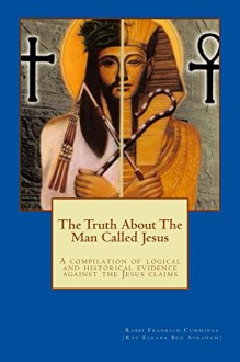 The Truth About The Man Called Jesus: a compilation of logical and historical evidence against the Jesus claims - Rabbi Franklin Cummings, Crystal Miller, Rabbi Aminadav Hinton