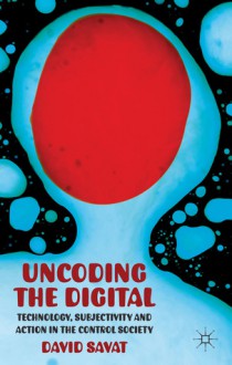 The Uncoding the Digital: Technology, Subjectivity and Action in the Control Society - David Savat