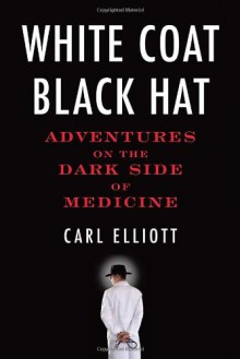 White Coat, Black Hat: Adventures on the Dark Side of Medicine - Carl Elliott