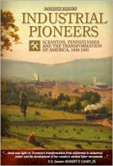 Industrial Pioneers: Scranton, Pennsylvania and the Transformation of America, 1840-1902 - Patrick Brown